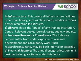 Welingkar’s Distance Learning Division 
b) Infrastructure: This covers all infrastructure facilities 
other than library, such as class rooms, syndicate rooms, 
hostel, recreation facilities etc. 
c) Library: This is the “brain” of any training institution/ 
Centre. Relevant books, journal, cases, audio, video etc. 
d) In-house Research / Consultancy: The in-house 
centers suffer from under exposure to research 
development and consultancy work. Such 
research/consultancy may be both internal or external. 
e) Financial Support: The annual budget allocation, unit 
cost per training are items under this factor. 
We Learn – A Continuous Learning Forum 
