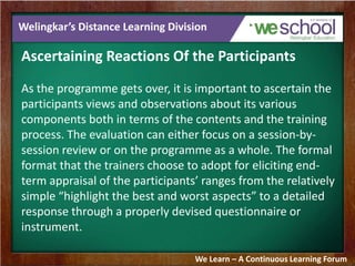 Welingkar’s Distance Learning Division 
Ascertaining Reactions Of the Participants 
As the programme gets over, it is important to ascertain the 
participants views and observations about its various 
components both in terms of the contents and the training 
process. The evaluation can either focus on a session-by-session 
review or on the programme as a whole. The formal 
format that the trainers choose to adopt for eliciting end-term 
appraisal of the participants’ ranges from the relatively 
simple “highlight the best and worst aspects” to a detailed 
response through a properly devised questionnaire or 
instrument. 
We Learn – A Continuous Learning Forum 
 