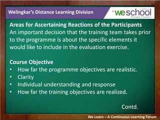 Welingkar’s Distance Learning Division 
Areas for Ascertaining Reactions of the Participants 
An important decision that the training team takes prior 
to the programme is about the specific elements it 
would like to include in the evaluation exercise. 
Course Objective 
• How far the programme objectives are realistic. 
• Clarity 
• Individual understanding and response 
• How far the training objectives are realized. 
Contd. 
We Learn – A Continuous Learning Forum 
 