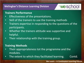 Welingkar’s Distance Learning Division 
Trainers Performance 
• Effectiveness of the presentations. 
• Skill of the trainers to use the training methods 
• Trainers expertise in responding to the questions of the 
participants. 
• Whether the trainers attitude was supportive and 
helpful. 
• Their relationship with the training group. 
Training Methods 
• Their appropriateness tot the programme and the 
modules. 
• The extent to which they facilitated learning. Contd. 
We Learn – A Continuous Learning Forum 
 