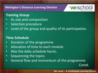 Welingkar’s Distance Learning Division 
Training Group 
• Its size and composition 
• Selection procedure 
• Level of the group and quality of its participation. 
Time Schedule 
• Duration of the programme 
• Allocation of time to each module 
• Was the daily schedule hectic. 
• Sequencing the topics 
• General flow and momentum of the programme 
Contd. 
We Learn – A Continuous Learning Forum 
 