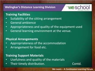 Welingkar’s Distance Learning Division 
Training Facilities 
• Suitability of the sitting arrangement 
• General ambience 
• Appropriateness and quality of the equipment used 
• General learning environment at the venue. 
Physical Arrangements 
• Appropriateness of the accommodation 
• Arrangement for food etc. 
Training Support Materials 
• Usefulness and quality of the materials 
• Their timely distribution. Contd. 
We Learn – A Continuous Learning Forum 
 