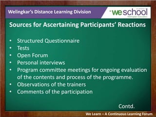 Welingkar’s Distance Learning Division 
Sources for Ascertaining Participants’ Reactions 
• Structured Questionnaire 
• Tests 
• Open Forum 
• Personal interviews 
• Program committee meetings for ongoing evaluation 
of the contents and process of the programme. 
• Observations of the trainers 
• Comments of the participation 
Contd. 
We Learn – A Continuous Learning Forum 
 