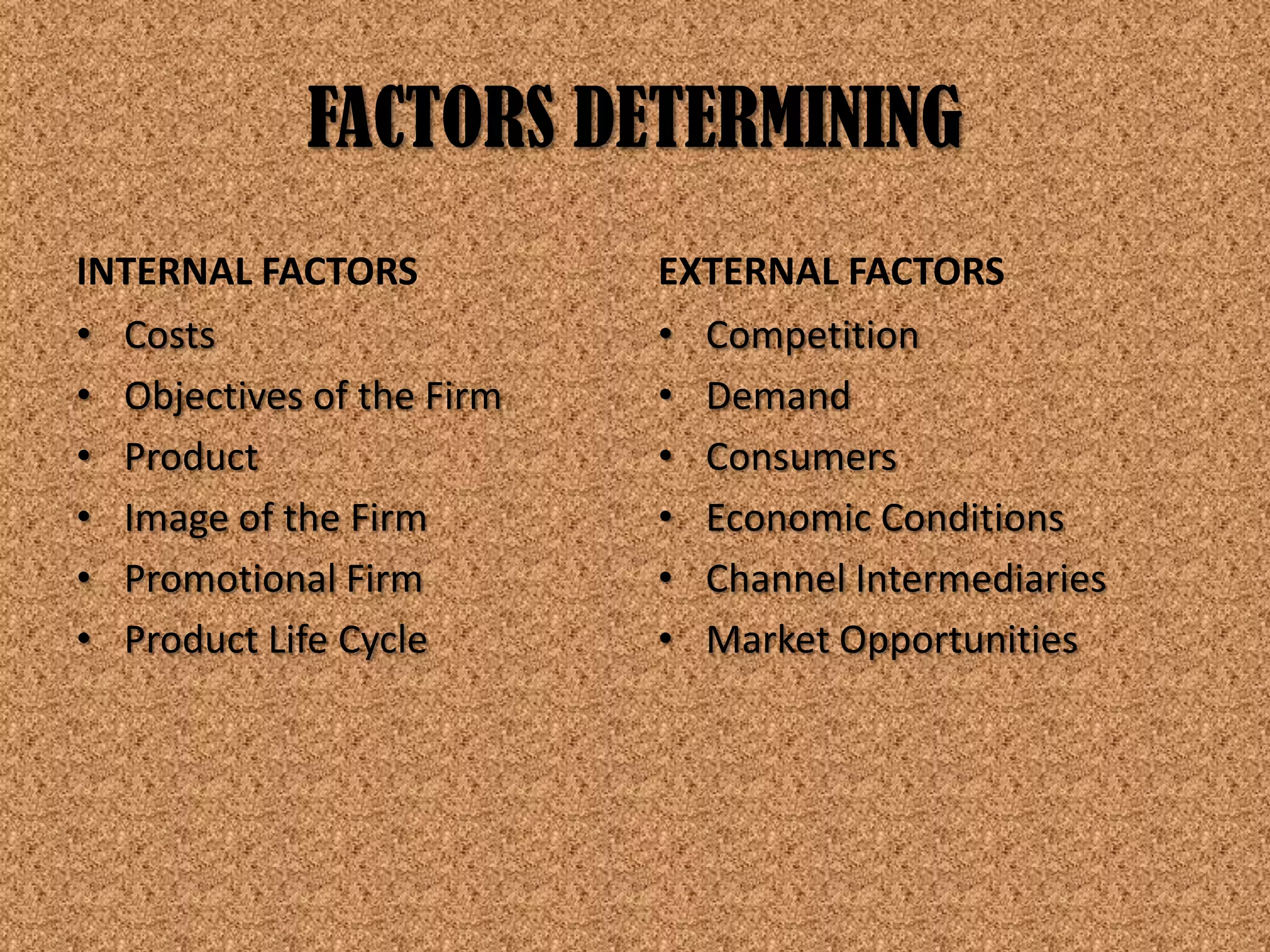FACTORS DETERMINING
INTERNAL FACTORS           EXTERNAL FACTORS
• Costs                    • Competition
• Objectives of the Firm   • Demand
• Product                  • Consumers
• Image of the Firm        • Economic Conditions
• Promotional Firm         • Channel Intermediaries
• Product Life Cycle       • Market Opportunities
 