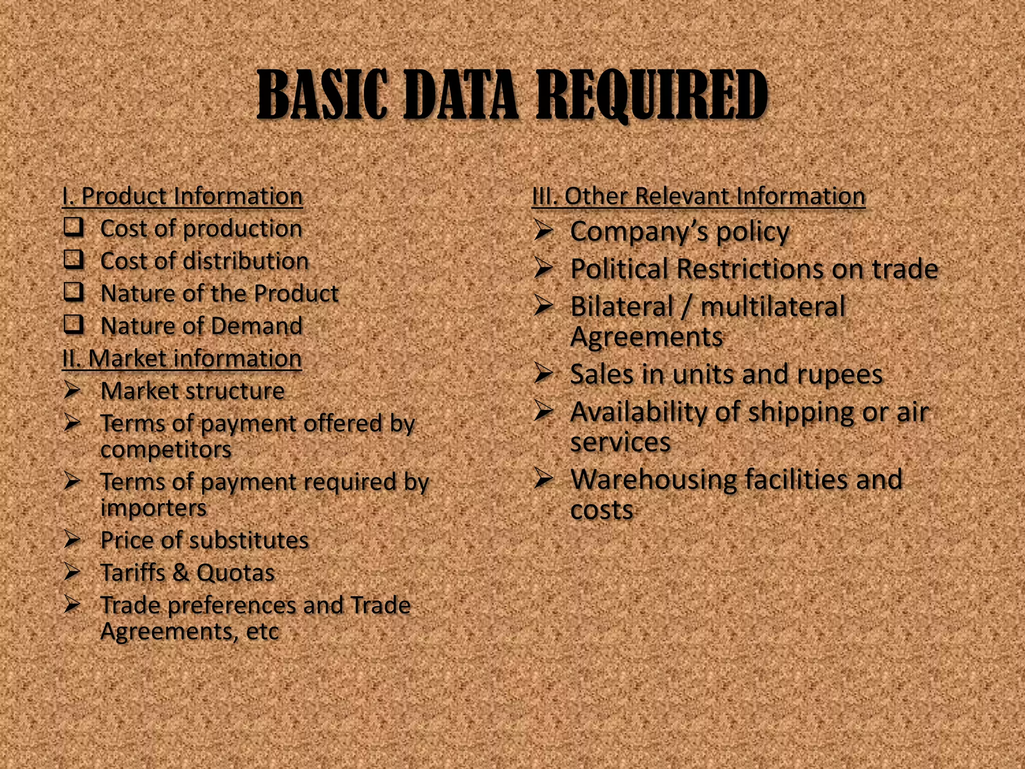 BASIC DATA REQUIRED
I. Product Information           III. Other Relevant Information
 Cost of production              Company’s policy
 Cost of distribution            Political Restrictions on trade
 Nature of the Product
                                  Bilateral / multilateral
 Nature of Demand                 Agreements
II. Market information
 Market structure
                                  Sales in units and rupees
 Terms of payment offered by     Availability of shipping or air
     competitors                   services
 Terms of payment required by    Warehousing facilities and
     importers                     costs
 Price of substitutes
 Tariffs & Quotas
 Trade preferences and Trade
     Agreements, etc
 