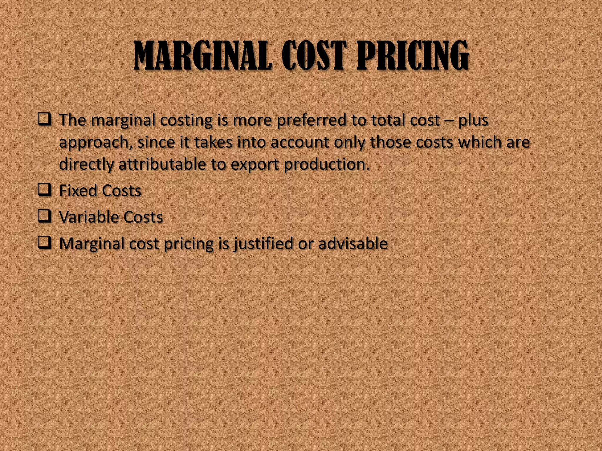 MARGINAL COST PRICING
 The marginal costing is more preferred to total cost – plus
  approach, since it takes into account only those costs which are
  directly attributable to export production.
 Fixed Costs
 Variable Costs
 Marginal cost pricing is justified or advisable
 