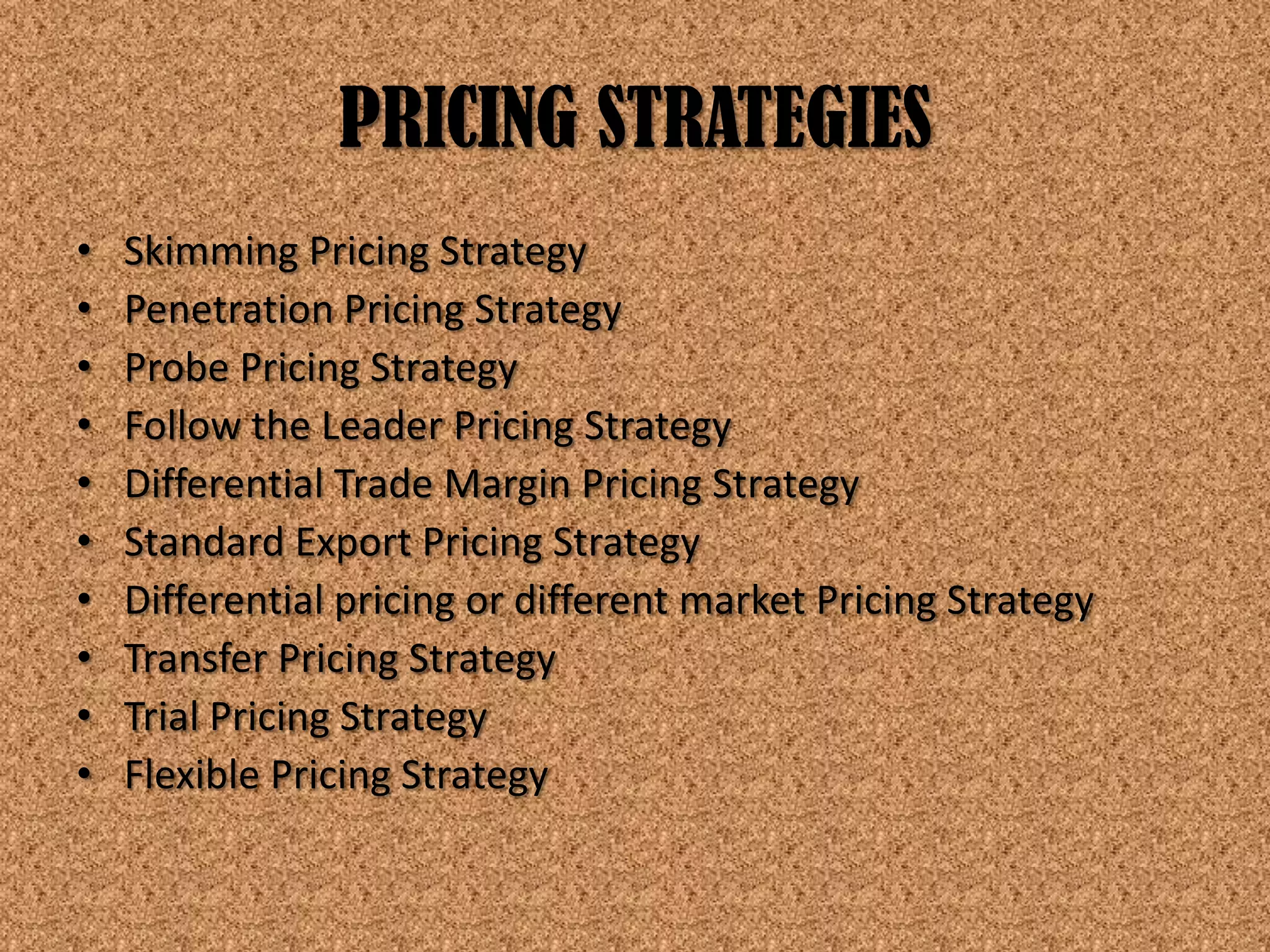 PRICING STRATEGIES
•   Skimming Pricing Strategy
•   Penetration Pricing Strategy
•   Probe Pricing Strategy
•   Follow the Leader Pricing Strategy
•   Differential Trade Margin Pricing Strategy
•   Standard Export Pricing Strategy
•   Differential pricing or different market Pricing Strategy
•   Transfer Pricing Strategy
•   Trial Pricing Strategy
•   Flexible Pricing Strategy
 