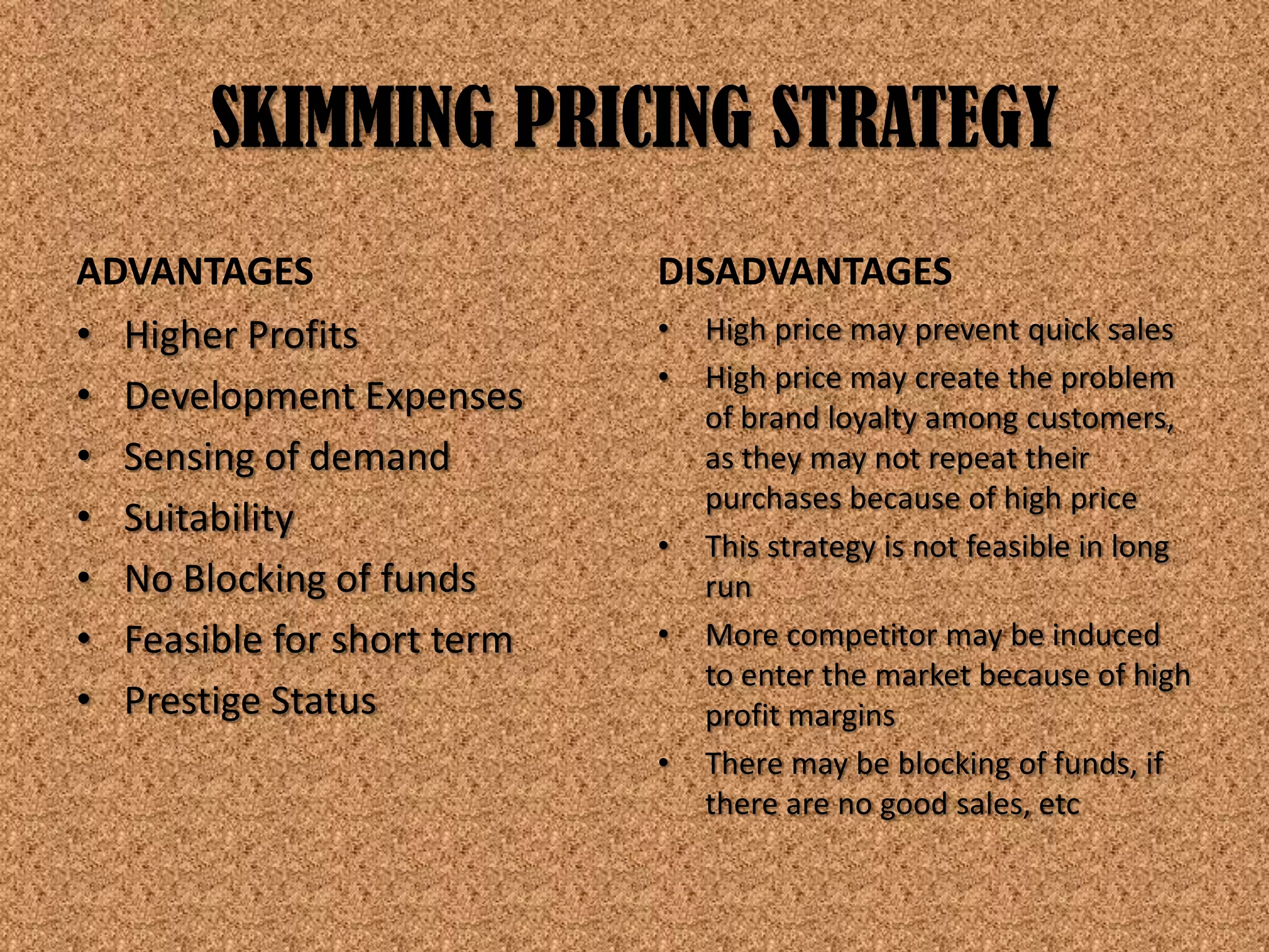 SKIMMING PRICING STRATEGY
ADVANTAGES                  DISADVANTAGES
• Higher Profits            •   High price may prevent quick sales
                            •   High price may create the problem
• Development Expenses          of brand loyalty among customers,
• Sensing of demand             as they may not repeat their
                                purchases because of high price
• Suitability
                            •   This strategy is not feasible in long
• No Blocking of funds          run
• Feasible for short term   •   More competitor may be induced
                                to enter the market because of high
• Prestige Status               profit margins
                            •   There may be blocking of funds, if
                                there are no good sales, etc
 