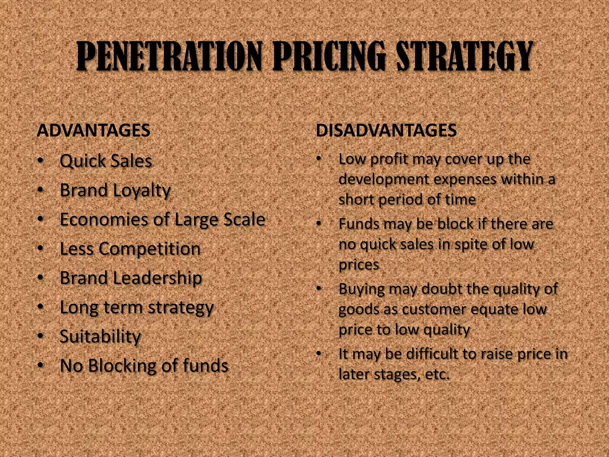 PENETRATION PRICING STRATEGY
ADVANTAGES                   DISADVANTAGES
• Quick Sales                • Low profit may cover up the
                               development expenses within a
• Brand Loyalty                short period of time
• Economies of Large Scale   • Funds may be block if there are
• Less Competition             no quick sales in spite of low
                               prices
• Brand Leadership           • Buying may doubt the quality of
• Long term strategy           goods as customer equate low
• Suitability                  price to low quality
                             • It may be difficult to raise price in
• No Blocking of funds         later stages, etc.
 