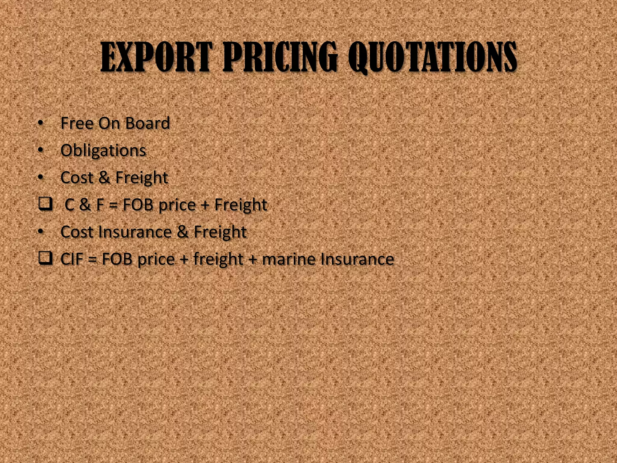 EXPORT PRICING QUOTATIONS
•   Free On Board
•   Obligations
•   Cost & Freight
   C & F = FOB price + Freight
•   Cost Insurance & Freight
   CIF = FOB price + freight + marine Insurance
 