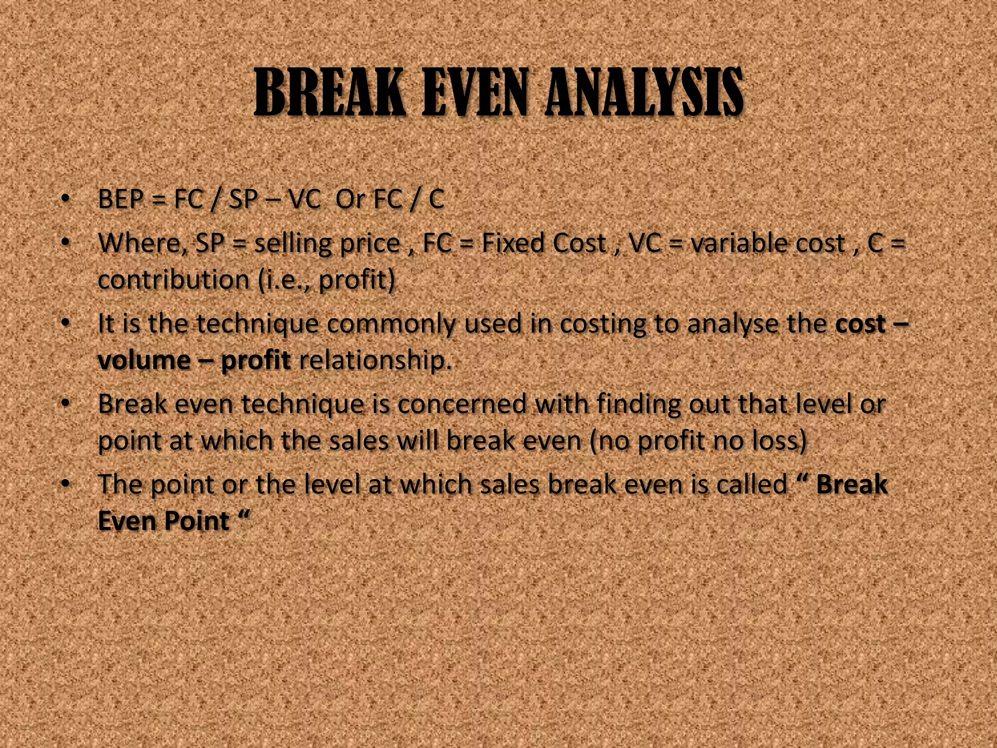 BREAK EVEN ANALYSIS
• BEP = FC / SP – VC Or FC / C
• Where, SP = selling price , FC = Fixed Cost , VC = variable cost , C =
  contribution (i.e., profit)
• It is the technique commonly used in costing to analyse the cost –
  volume – profit relationship.
• Break even technique is concerned with finding out that level or
  point at which the sales will break even (no profit no loss)
• The point or the level at which sales break even is called “ Break
  Even Point “
 