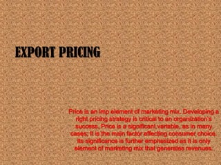 EXPORT PRICING



        Price is an imp element of marketing mix. Developing a
           right pricing strategy is critical to an organization’s
          success. Price is a significant variable, as in many
        cases; It is the main factor affecting consumer choice.
            Its significance is further emphasized as it is only
          element of marketing mix that generates revenues.
 