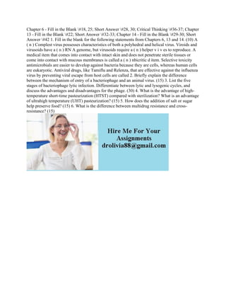 Chapter 6 - Fill in the Blank #18, 25; Short Answer #28, 30; Critical Thinking #36-37; Chapter
13 - Fill in the Blank #22; Short Answer #32-33; Chapter 14 - Fill in the Blank #29-30; Short
Answer #42 1. Fill in the blank for the following statements from Chapters 6, 13 and 14. (10) A
( n ) Complest virus possesses characteristics of both a polyhedral and helical virus. Viroids and
virusoids have a ( n ) RN A genome, but virusoids require a ( n ) helper v i v es to reproduce. A
medical item that comes into contact with intact skin and does not penetrate sterile tissues or
come into contact with mucous membranes is called a ( n ) nbicritic d item. Selective toxicity
antimicrobials are easier to develop against bacteria because they are cells, whereas human cells
are eukaryotic. Antiviral drugs, like Tamiflu and Relenza, that are effective against the influenza
virus by preventing viral escape from host cells are called 2. Briefly explain the difference
between the mechanism of entry of a bacteriophage and an animal virus. (15) 3. List the five
stages of bacteriophage lytic infection. Differentiate between lytic and lysogenic cycles, and
discuss the advantages and disadvantages for the phage. (30) 4. What is the advantage of high-
temperature short-time pasteurization (HTST) compared with sterilization? What is an advantage
of ultrahigh temperature (UHT) pasteurization? (15) 5. How does the addition of salt or sugar
help preserve food? (15) 6. What is the difference between multidrug resistance and cross-
resistance? (15)
 