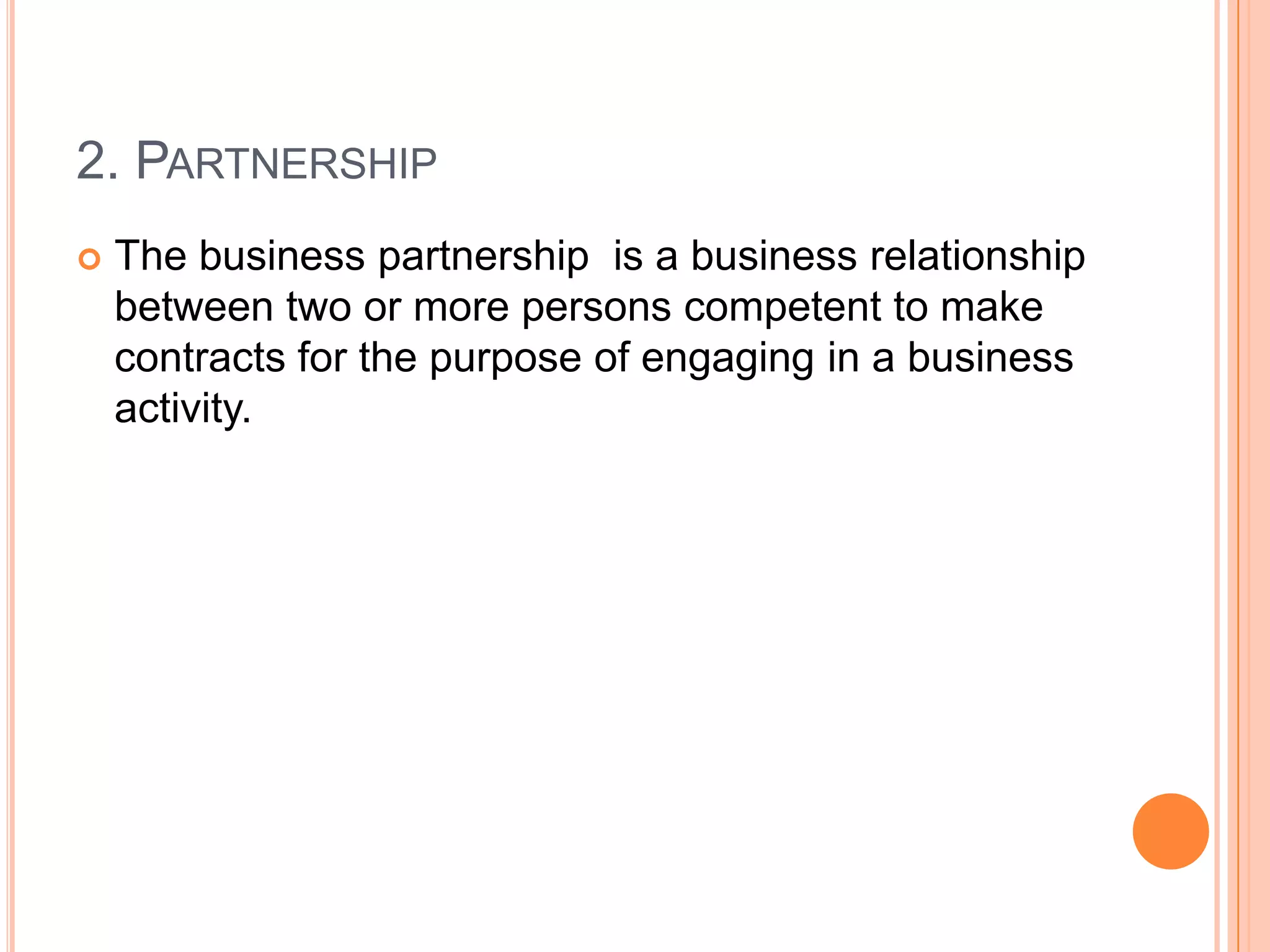 2. Partnership The business partnership  is a business relationship between two or more persons competent to make contracts for the purpose of engaging in a business activity.