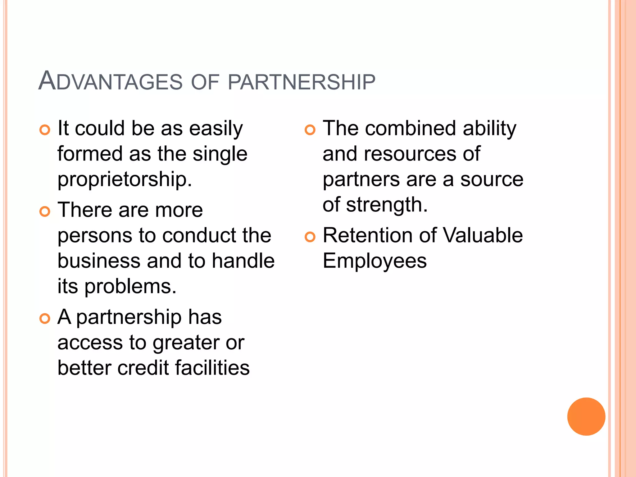 Advantages of partnershipIt could be as easily formed as the single proprietorship.There are more persons to conduct the business and to handle its problems.A partnership has access to greater or better credit facilitiesThe combined ability and resources of partners are a source  of strength.Retention of Valuable Employees