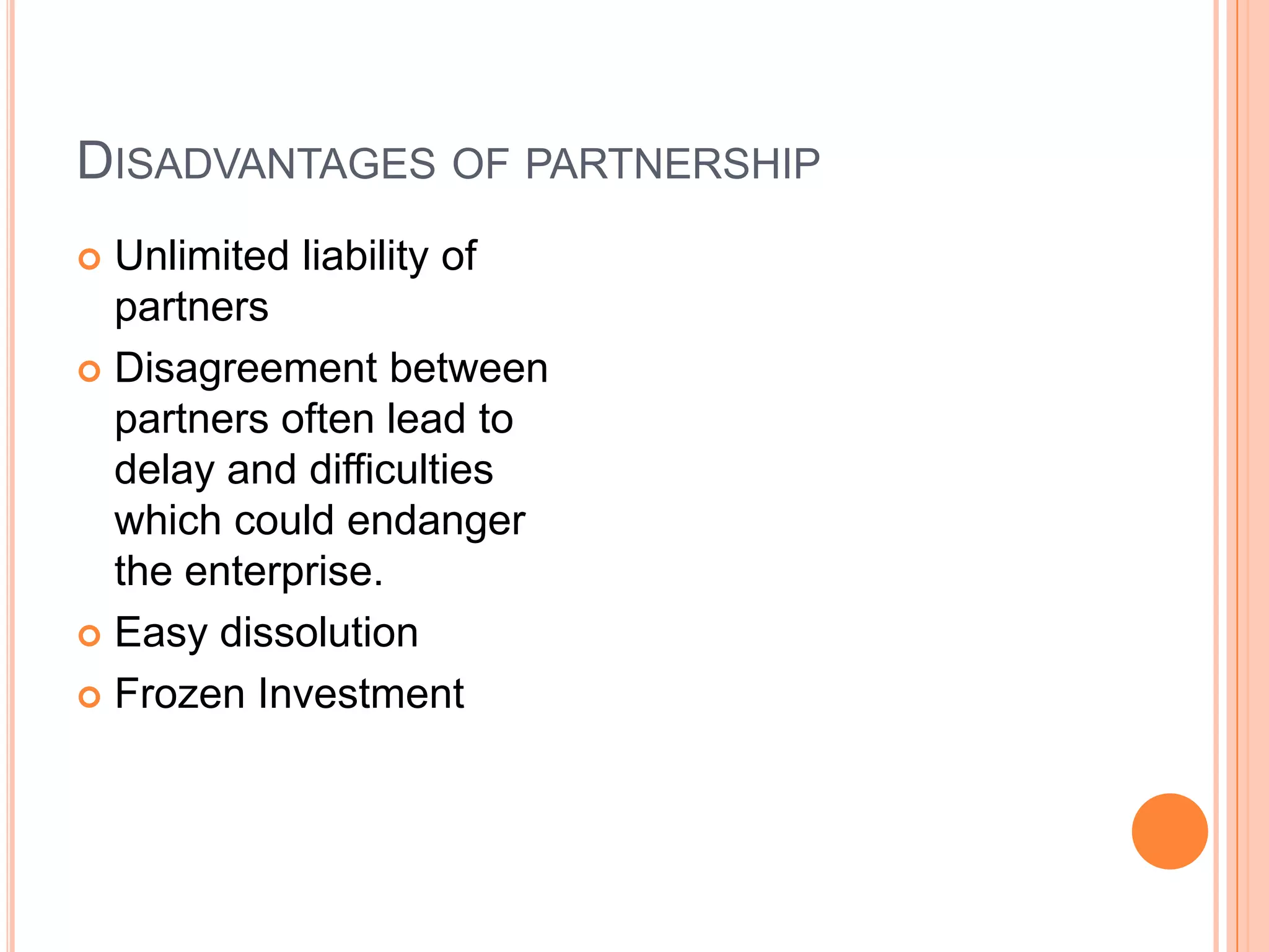 Disadvantages of partnershipUnlimited liability of partnersDisagreement between partners often lead to delay and difficulties which could endanger the enterprise.Easy dissolution Frozen Investment