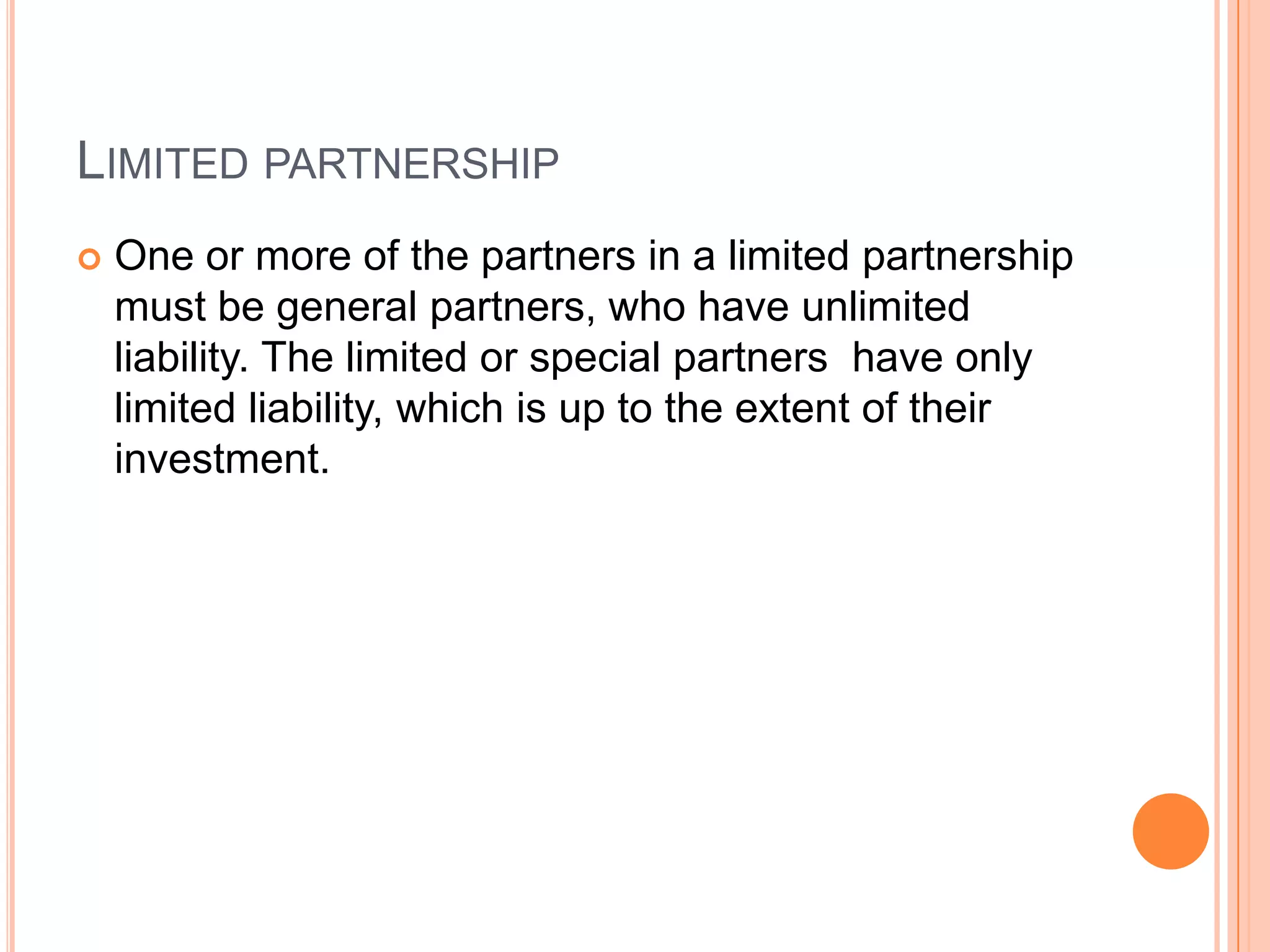 Limited partnershipOne or more of the partners in a limited partnership must be general partners, who have unlimited liability. The limited or special partners  have only limited liability, which is up to the extent of their investment.