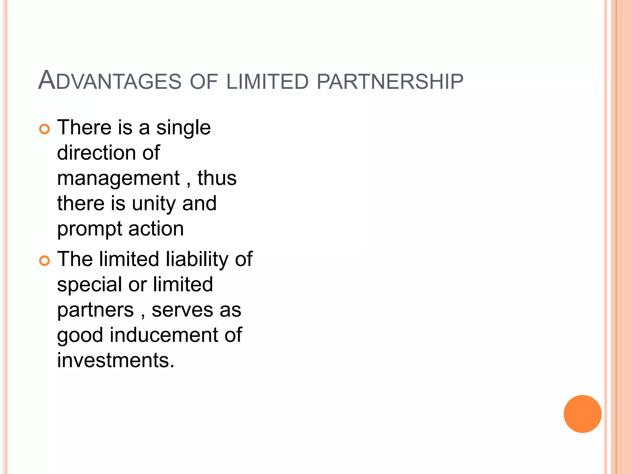 Advantages of limited partnershipThere is a single direction of management , thus there is unity and prompt actionThe limited liability of special or limited partners , serves as good inducement of investments.