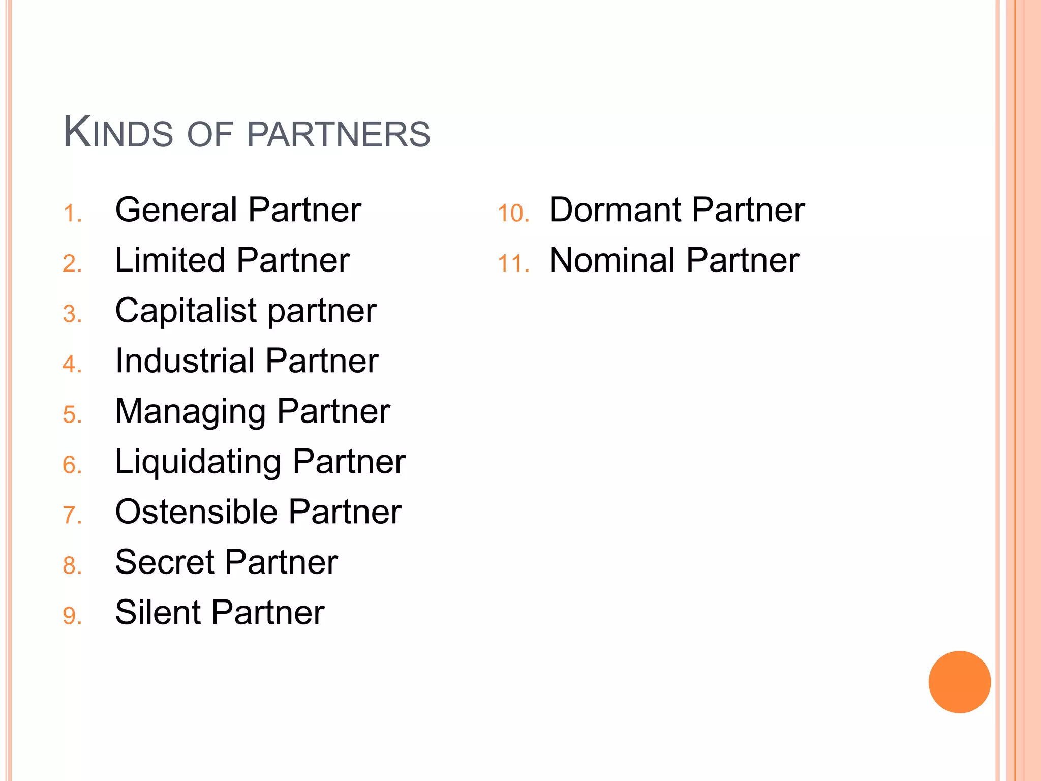 Kinds of partnersGeneral PartnerLimited PartnerCapitalist partnerIndustrial PartnerManaging PartnerLiquidating PartnerOstensible PartnerSecret PartnerSilent PartnerDormant PartnerNominal Partner