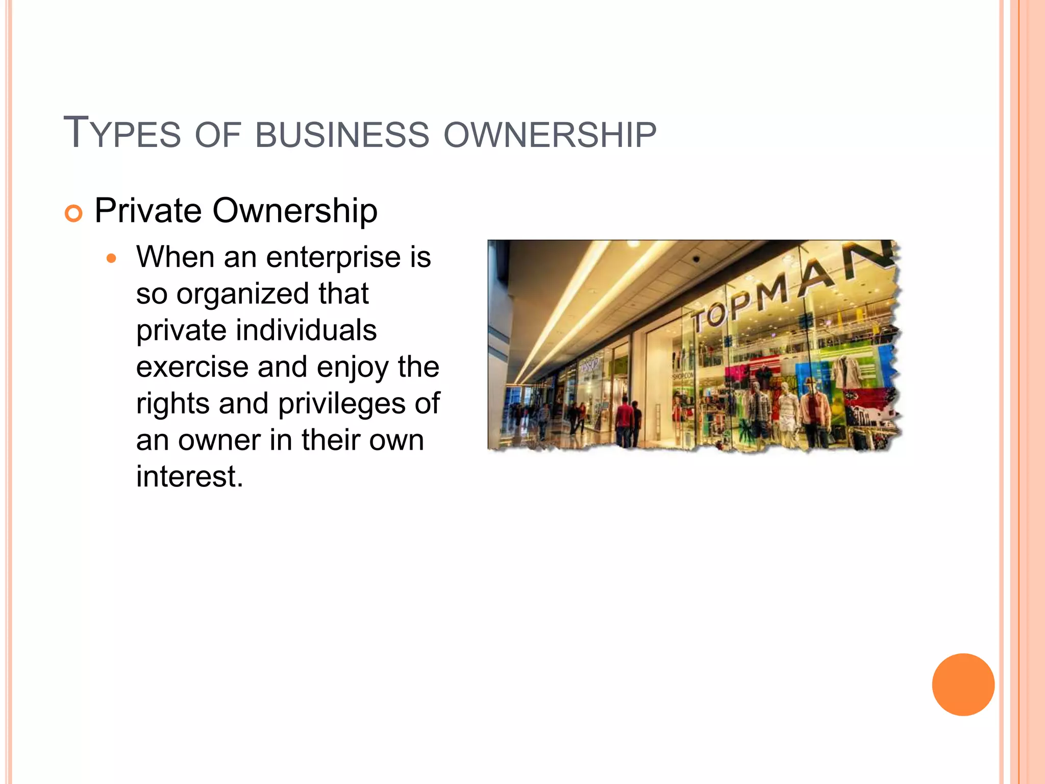 Types of business ownershipPrivate OwnershipWhen an enterprise is so organized that private individuals exercise and enjoy the rights and privileges of an owner in their own interest.