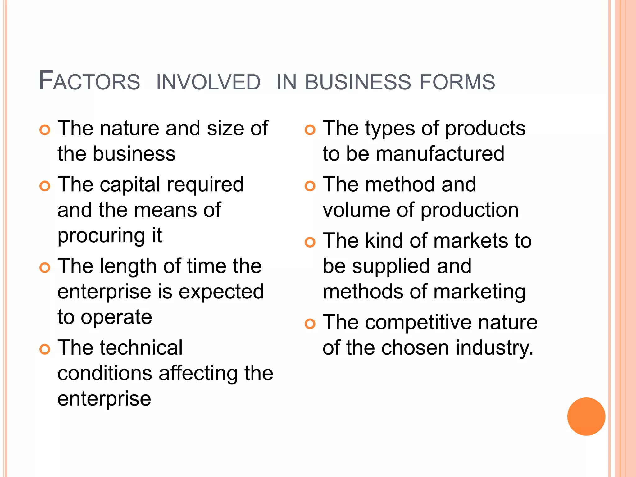 Factors  involved  in business formsThe nature and size of the businessThe capital required and the means of procuring itThe length of time the enterprise is expected to operateThe technical conditions affecting the enterpriseThe types of products to be manufacturedThe method and volume of productionThe kind of markets to be supplied and methods of marketingThe competitive nature of the chosen industry.