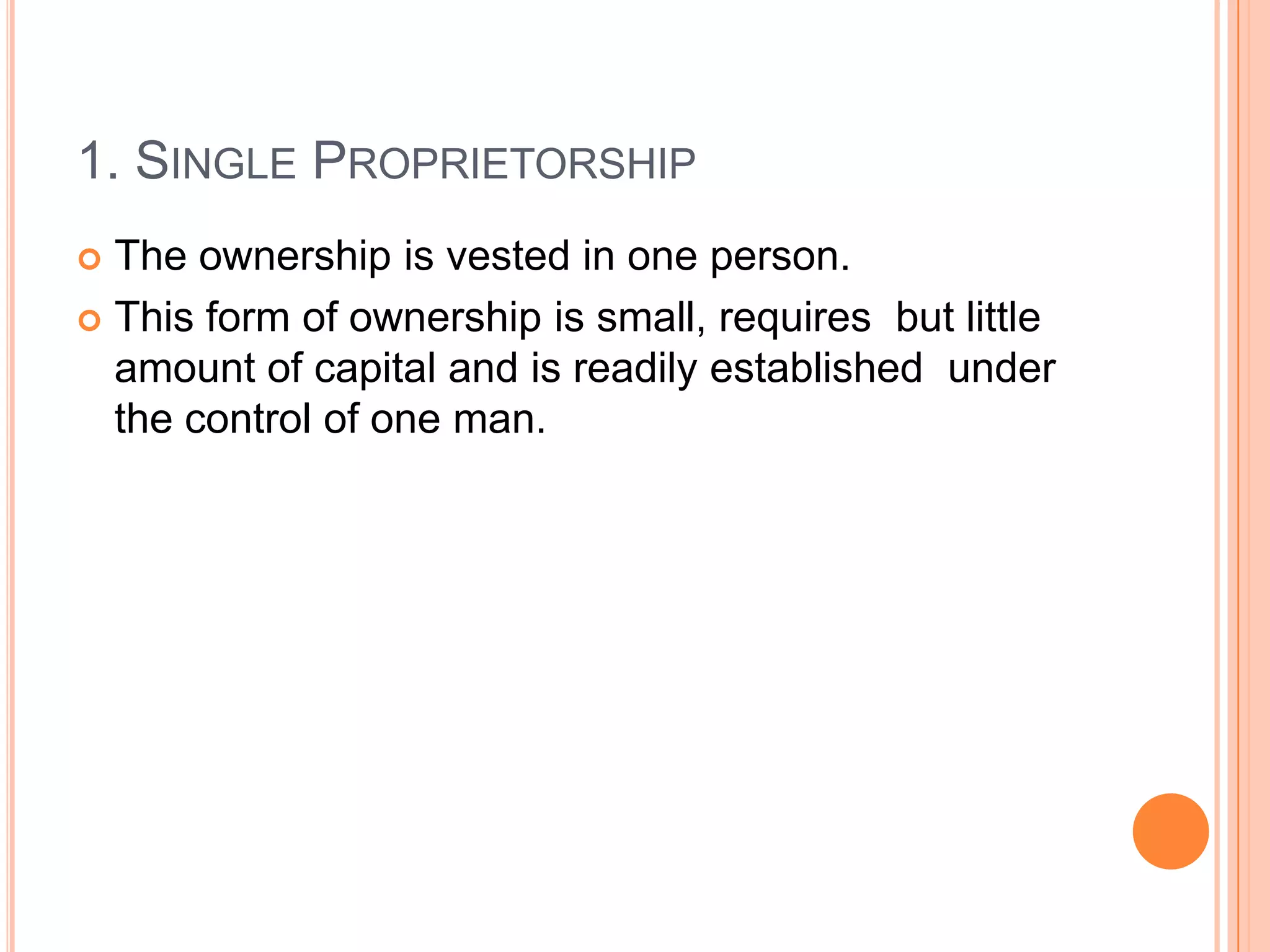 1. Single ProprietorshipThe ownership is vested in one person.This form of ownership is small, requires  but little amount of capital and is readily established  under the control of one man.