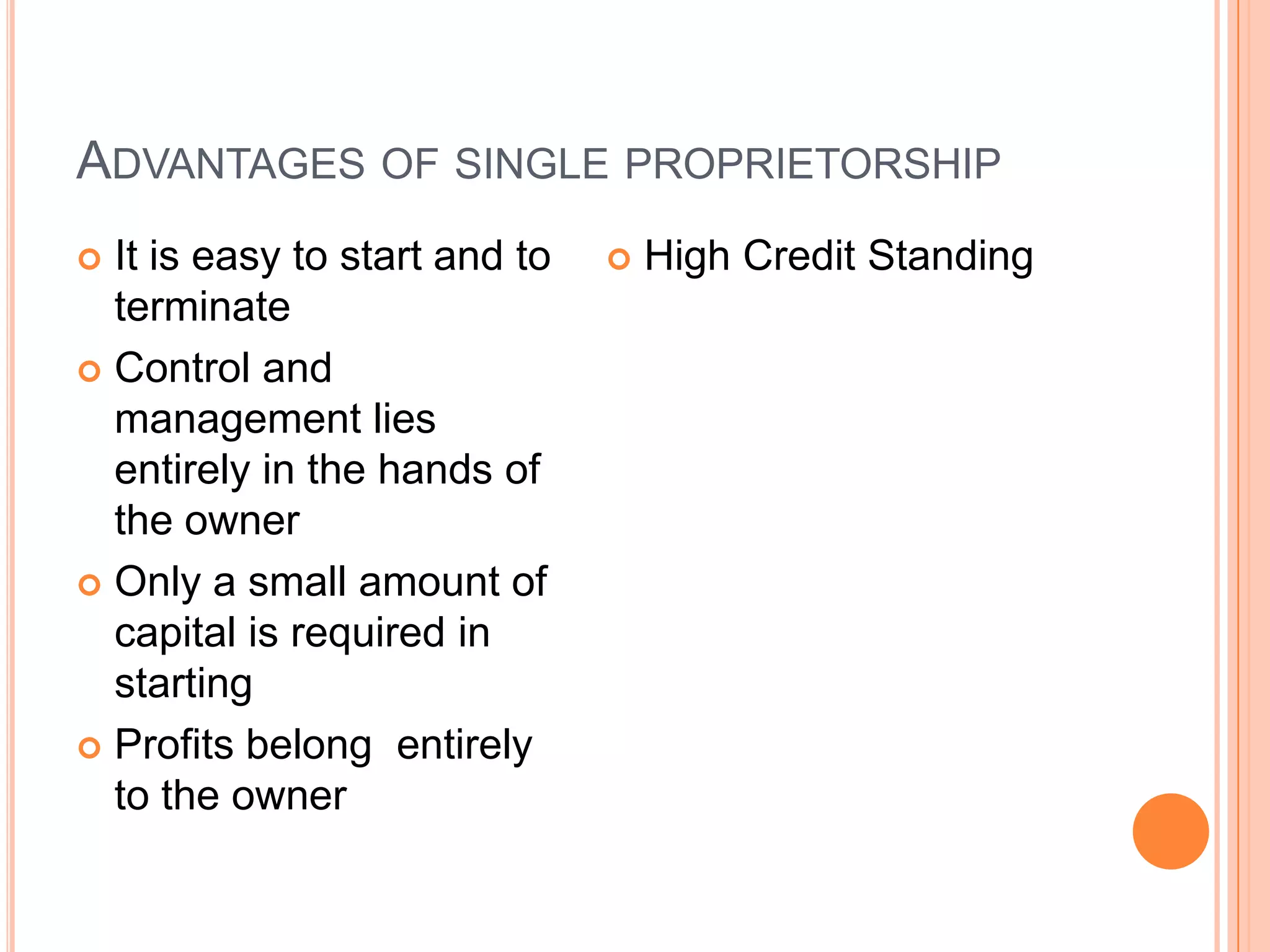 Advantages of single proprietorshipIt is easy to start and to terminateControl and management lies entirely in the hands of the ownerOnly a small amount of capital is required in startingProfits belong  entirely to the owner High Credit Standing