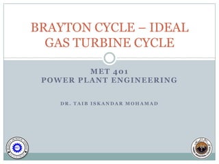 BRAYTON CYCLE – IDEAL
  GAS TURBINE CYCLE

         MET 401
 POWER PLANT ENGINEERING


    DR. TAIB ISKANDAR MOHAMAD
 