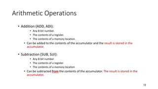 Arithmetic Operations
• Addition (ADD, ADI):
• Any 8-bit number.
• The contents of a register.
• The contents of a memory location.
• Can be added to the contents of the accumulator and the result is stored in the
accumulator.
• Subtraction (SUB, SUI):
• Any 8-bit number
• The contents of a register
• The contents of a memory location
• Can be subtracted from the contents of the accumulator. The result is stored in the
accumulator.
13
 