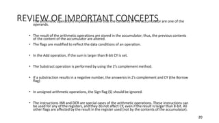 REVIEW OF IMPORTANT CONCEPTS• The arithmetic operations implicitly assume that the contents of the accumulator are one of the
operands.
• The result of the arithmetic operations are stored in the accumulator; thus, the previous contents
of the content of the accumulator are altered.
• The flags are modified to reflect the data conditions of an operation.
• In the Add operation, if the sum is larger than 8-bit CY is set.
• The Substract operation is performed by using the 2’s complement method.
• If a substraction results in a negative number, the answersis in 2’s complement and CY (the Borrow
flag)
• In unsigned arithmetic operations, the Sign flag (S) should be ignored.
• The instructions INR and DCR are special cases of the arithmetic operations. These instructions can
be used for any of the registers, and they do not affect CY, even if the result is larger than 8-bit. All
other flags are affected by the result in the register used (not by the contents of the accumulator).
20
 