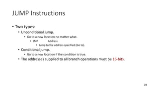 JUMP Instructions
• Two types:
• Unconditional jump.
• Go to a new location no matter what.
• JMP Address
• Jump to the address specified (Go to).
• Conditional jump.
• Go to a new location if the condition is true.
• The addresses supplied to all branch operations must be 16-bits.
28
 