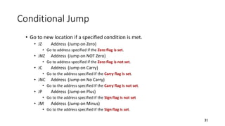 Conditional Jump
• Go to new location if a specified condition is met.
• JZ Address (Jump on Zero)
• Go to address specified if the Zero flag is set.
• JNZ Address (Jump on NOT Zero)
• Go to address specified if the Zero flag is not set.
• JC Address (Jump on Carry)
• Go to the address specified if the Carry flag is set.
• JNC Address (Jump on No Carry)
• Go to the address specified if the Carry flag is not set.
• JP Address (Jump on Plus)
• Go to the address specified if the Sign flag is not set
• JM Address (Jump on Minus)
• Go to the address specified if the Sign flag is set.
31
 