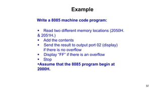 32
Example
Write a 8085 machine code program:
 Read two different memory locations (2050H.
& 2051H.)
 Add the contents
 Send the result to output port 02 (display)
if there is no overflow
 Display “FF” if there is an overflow
 Stop
Assume that the 8085 program begin at
2000H.
 