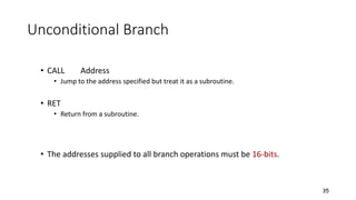 Unconditional Branch
• CALL Address
• Jump to the address specified but treat it as a subroutine.
• RET
• Return from a subroutine.
• The addresses supplied to all branch operations must be 16-bits.
35
 