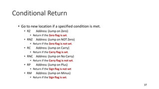 Conditional Return
• Go to new location if a specified condition is met.
• RZ Address (Jump on Zero)
• Return if the Zero flag is set.
• RNZ Address (Jump on NOT Zero)
• Return if the Zero flag is not set.
• RC Address (Jump on Carry)
• Return if the Carry flag is set.
• RNC Address (Jump on No Carry)
• Return if the Carry flag is not set.
• RP Address (Jump on Plus)
• Return if the Sign flag is not set
• RM Address (Jump on Minus)
• Return if the Sign flag is set.
37
 