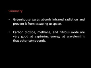 Summary
• Greenhouse gases absorb infrared radiation and
prevent it from escaping to space.
• Carbon dioxide, methane, and nitrous oxide are
very good at capturing energy at wavelengths
that other compounds.
 