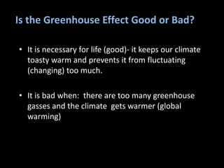Is the Greenhouse Effect Good or Bad?
• It is necessary for life (good)- it keeps our climate
toasty warm and prevents it from fluctuating
(changing) too much.
• It is bad when: there are too many greenhouse
gasses and the climate gets warmer (global
warming)
 