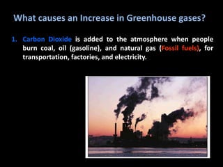 What causes an Increase in Greenhouse gases?
1. Carbon Dioxide is added to the atmosphere when people
burn coal, oil (gasoline), and natural gas (Fossil fuels), for
transportation, factories, and electricity.
 