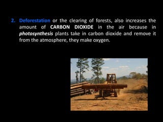 2. Deforestation or the clearing of forests, also increases the
amount of CARBON DIOXIDE in the air because in
photosynthesis plants take in carbon dioxide and remove it
from the atmosphere, they make oxygen.
 
