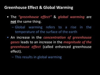 Greenhouse Effect & Global Warming
• The “greenhouse effect” & global warming are
not the same thing.
– Global warming refers to a rise in the
temperature of the surface of the earth
• An increase in the concentration of greenhouse
gases leads to an increase in the magnitude of the
greenhouse effect (called enhanced greenhouse
effect).
– This results in global warming
 