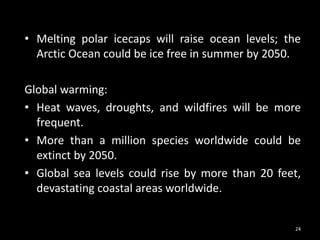 • Melting polar icecaps will raise ocean levels; the
Arctic Ocean could be ice free in summer by 2050.
Global warming:
• Heat waves, droughts, and wildfires will be more
frequent.
• More than a million species worldwide could be
extinct by 2050.
• Global sea levels could rise by more than 20 feet,
devastating coastal areas worldwide.
24
 