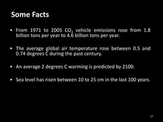 27
• From 1971 to 2005 CO2 vehicle emissions rose from 1.8
billion tons per year to 4.6 billion tons per year.
• The average global air temperature rose between 0.5 and
0.74 degrees C during the past century.
• An average 2 degrees C warming is predicted by 2100.
• Sea level has risen between 10 to 25 cm in the last 100 years.
Some Facts
 
