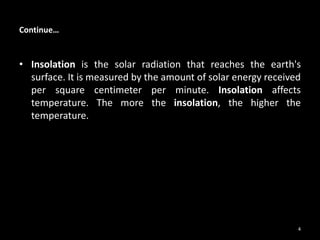 Continue…
• Insolation is the solar radiation that reaches the earth's
surface. It is measured by the amount of solar energy received
per square centimeter per minute. Insolation affects
temperature. The more the insolation, the higher the
temperature.
4
 