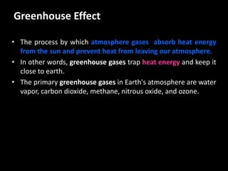 Greenhouse Effect
• The process by which atmosphere gases absorb heat energy
from the sun and prevent heat from leaving our atmosphere.
• In other words, greenhouse gases trap heat energy and keep it
close to earth.
• The primary greenhouse gases in Earth's atmosphere are water
vapor, carbon dioxide, methane, nitrous oxide, and ozone.
 