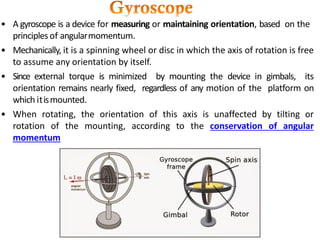 • A gyroscope is a device for measuring or maintaining orientation, based on the
principlesof angularmomentum.
• Mechanically, it is a spinning wheel or disc in which the axis of rotation is free
to assume any orientation by itself.
• Since external torque is minimized by mounting the device in gimbals, its
orientation remains nearly fixed, regardless of any motion of the platform on
which itismounted.
• When rotating, the orientation of this axis is unaffected by tilting or
rotation of the mounting, according to the conservation of angular
momentum
 