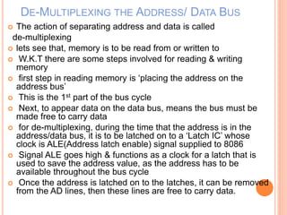 DE-MULTIPLEXING THE ADDRESS/ DATA BUS
 The action of separating address and data is called
de-multiplexing
 lets see that, memory is to be read from or written to
 W.K.T there are some steps involved for reading & writing
memory
 first step in reading memory is ‘placing the address on the
address bus’
 This is the 1st part of the bus cycle
 Next, to appear data on the data bus, means the bus must be
made free to carry data
 for de-multiplexing, during the time that the address is in the
address/data bus, it is to be latched on to a ‘Latch IC’ whose
clock is ALE(Address latch enable) signal supplied to 8086
 Signal ALE goes high & functions as a clock for a latch that is
used to save the address value, as the address has to be
available throughout the bus cycle
 Once the address is latched on to the latches, it can be removed
from the AD lines, then these lines are free to carry data.
 