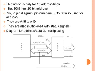  This action is only for 16 address lines
 But 8086 has 20-bit address
 So, in pin diagram, pin numbers 35 to 38 also used for
address
 They are A16 to A19
 They are also multiplexed with status signals
 Diagram for address/data de-multiplexing
 