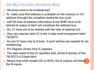 DE-MULTIPLEXED ADDRESS BUS
 We know what is de-multiplexing?
 To make sure that address is available on the memory or I/O
address throught the complete read/write bus cycle
 with 20 lines of address information & line BHE have to be
latched & output of latch will constitute the address bus.
 So, 21 lines are to be latched with the help of external ICs
 One very popular latch IC is the 3 state octal transparent latch
74LS373
 As one IC have only to 8 lines, 3 such latches are needed for de-
multiplexing
 Pin diagram shows how IC appears
 The data sheet of this IC specifies that, all the 8 latches of this
74LS373 is D-type latch
 Means that while enable (G) is HIGH, the Q outputs will follow
the D-inputs.
 
