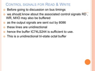 CONTROL SIGNALS FOR READ & WRITE
 Before going to discussion on bus timings
 we should know about the associated control signals RD ,
WR, M/IO may also be buffered
 as the output signals are sent out by 8086
 these lines are unidirectional
 hence the buffer IC74LS244 is sufficient to use.
 This is a unidirectional tri-state octal buffer
 