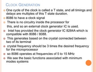 CLOCK GENERATION
 One cycle of the clock is called a T state, and all timings and
delays are multiples of this T state duration.
 8086 to have a clock signal
 There is no circuitry inside the processor for
this, and so an external clock generator IC is used.
 Intel has provided the clock generator IC 8284A which is
compatible with 8086 / 8088.
 This generates based on the crystal connected between
two of its terminal
 crystal frequency should be 3 times the desired frequency
for the microprocessor
 so 8086 operates at frequencies of 5 to 15 MHz
 We see the basic functions associated with minimum
modes systems
 